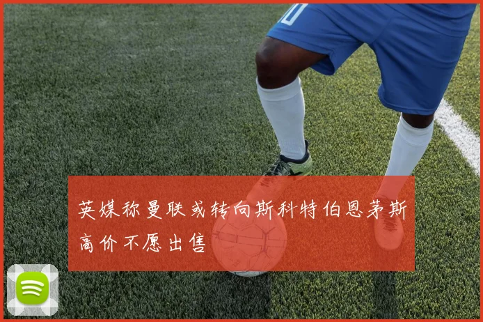 英媒称曼联或转向斯科特伯恩茅斯高价不愿出售