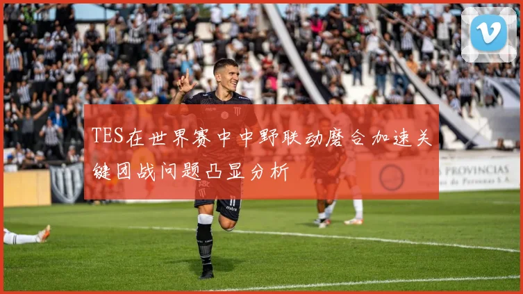 TES在世界赛中中野联动磨合加速关键团战问题凸显分析