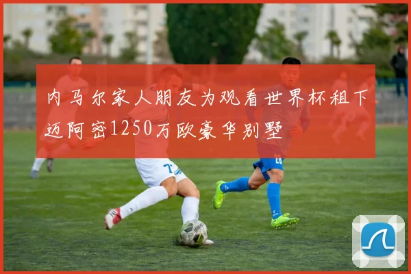 内马尔家人朋友为观看世界杯租下迈阿密1250万欧豪华别墅