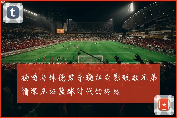 杨鸣与韩德君李晓旭合影致敬兄弟情深见证篮球时代的终结