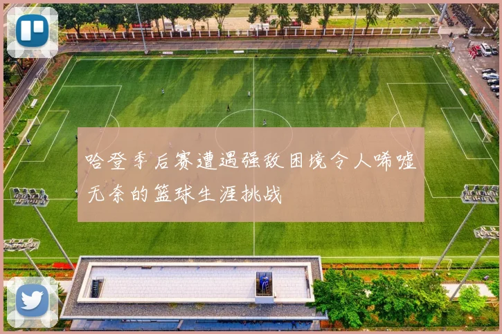 哈登季后赛遭遇强敌困境令人唏嘘无奈的篮球生涯挑战