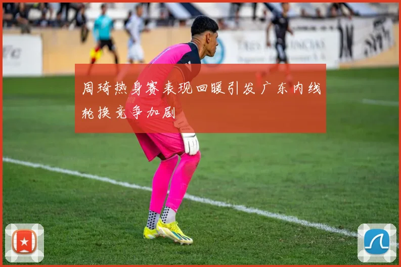 周琦热身赛表现回暖引发广东内线轮换竞争加剧
