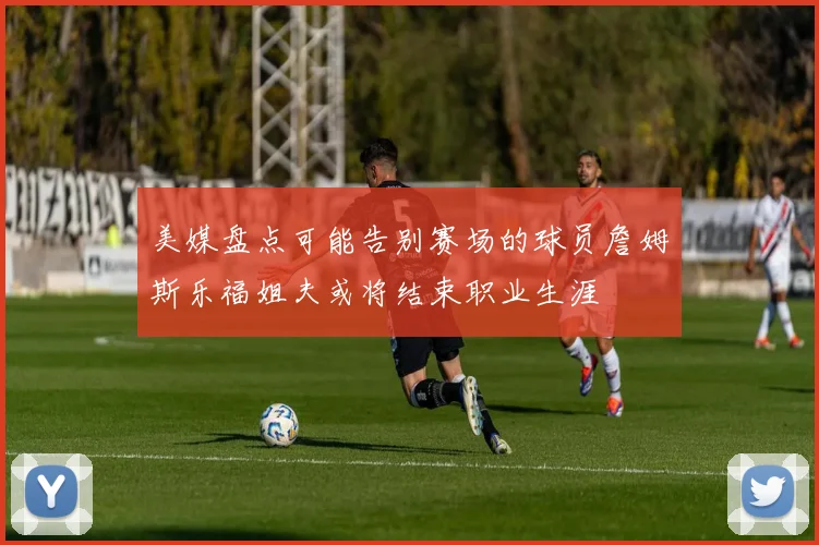 美媒盘点可能告别赛场的球员詹姆斯乐福姐夫或将结束职业生涯