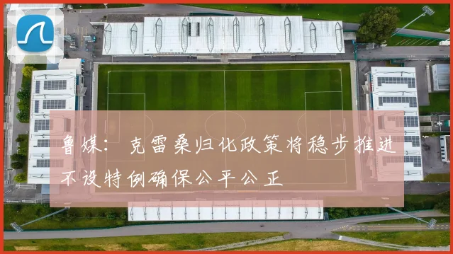 鲁媒：克雷桑归化政策将稳步推进不设特例确保公平公正