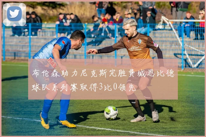 布伦森助力尼克斯完胜费城恩比德球队系列赛取得3比0领先