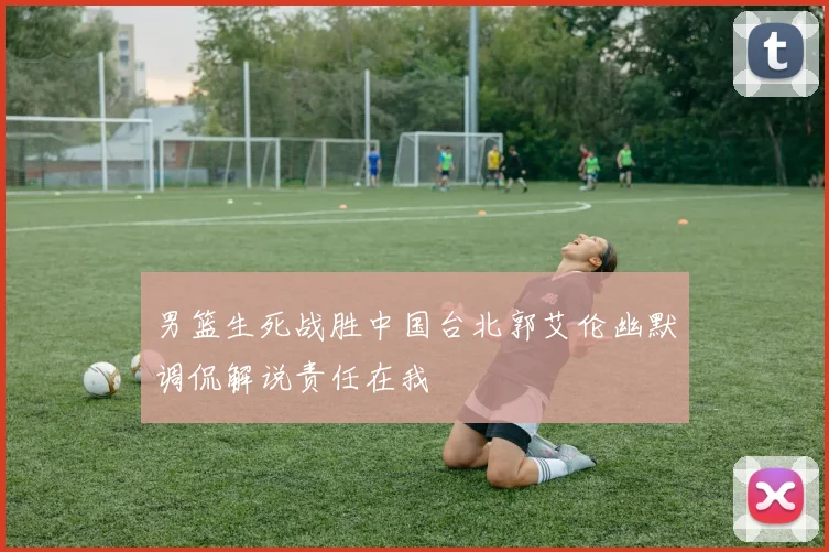 男篮生死战胜中国台北郭艾伦幽默调侃解说责任在我