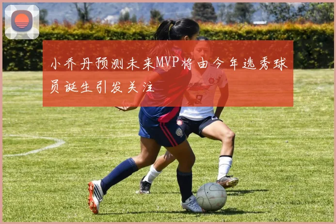 小乔丹预测未来MVP将由今年选秀球员诞生引发关注
