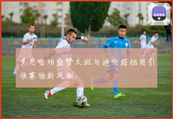 罗恩哈珀盛赞文班与迪伦搭档将引领赛场新风潮