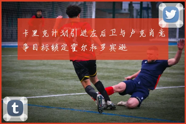 卡里克计划引进左后卫与卢克肖竞争目标锁定霍尔和罗宾逊