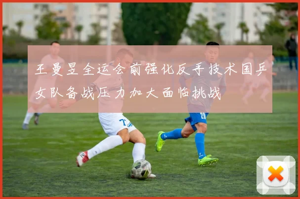 王曼昱全运会前强化反手技术国乒女队备战压力加大面临挑战
