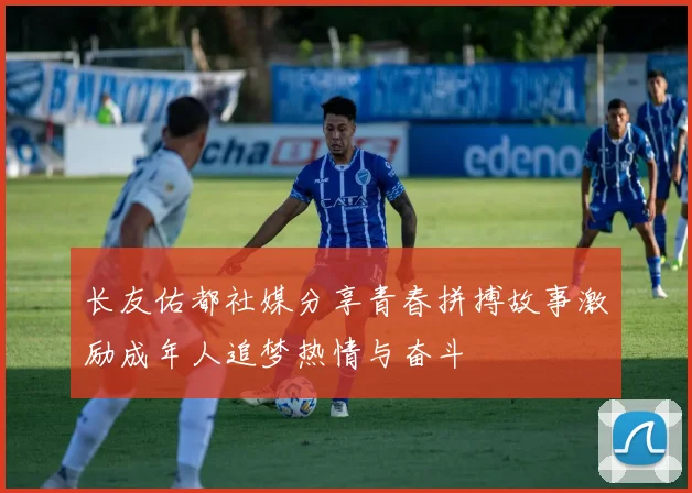 长友佑都社媒分享青春拼搏故事激励成年人追梦热情与奋斗