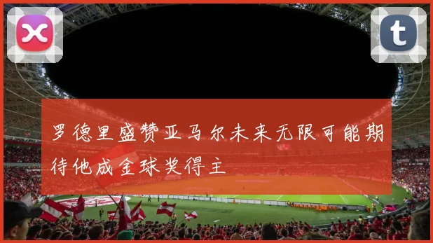 罗德里盛赞亚马尔未来无限可能期待他成金球奖得主