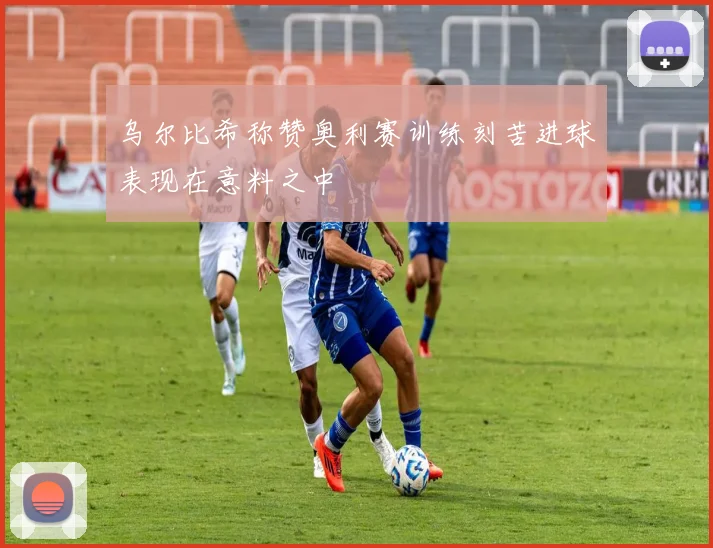 乌尔比希称赞奥利赛训练刻苦进球表现在意料之中
