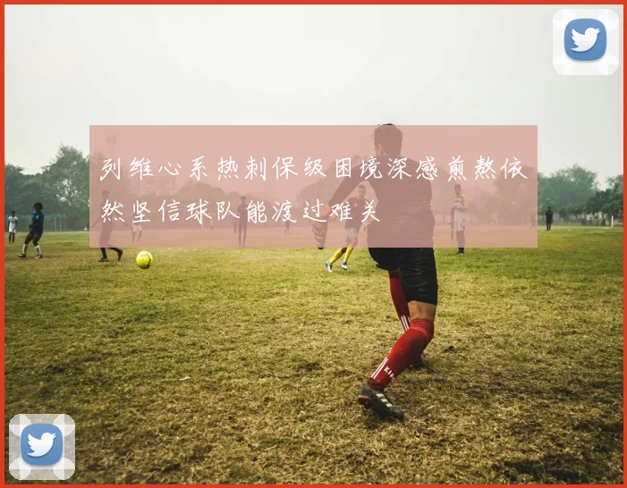列维心系热刺保级困境深感煎熬依然坚信球队能渡过难关