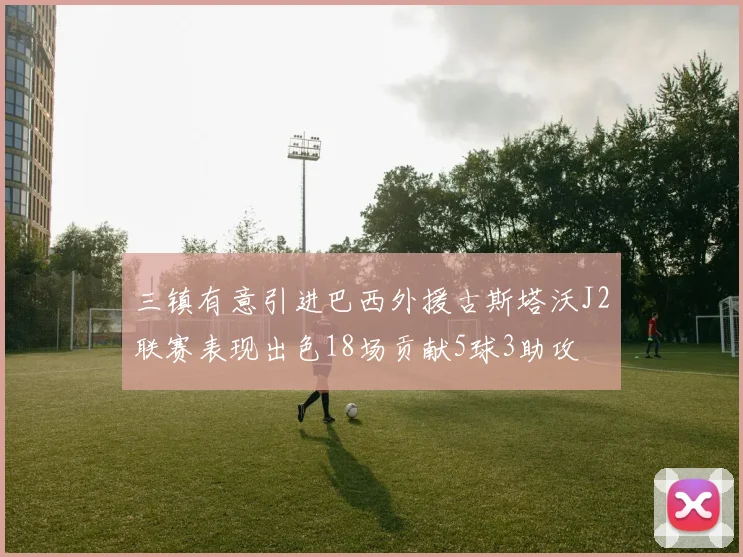 三镇有意引进巴西外援古斯塔沃J2联赛表现出色18场贡献5球3助攻