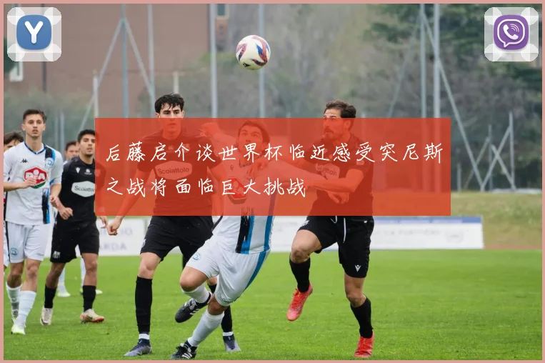 后藤启介谈世界杯临近感受突尼斯之战将面临巨大挑战