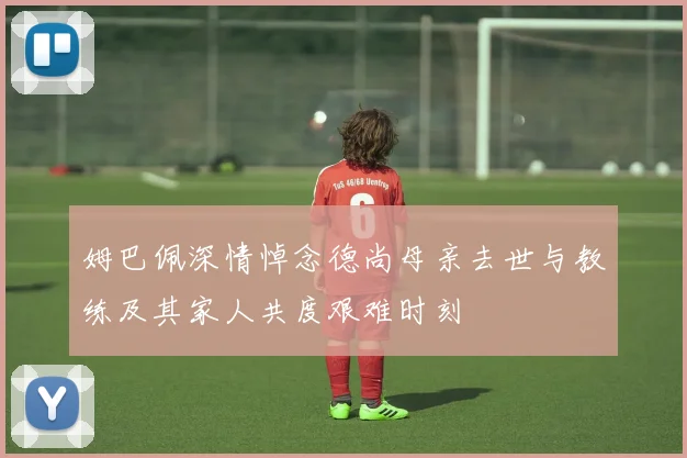 姆巴佩深情悼念德尚母亲去世与教练及其家人共度艰难时刻