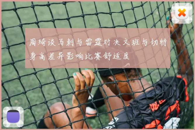 周琦谈马刺与雷霆对决文班与切特身高差异影响比赛舒适度