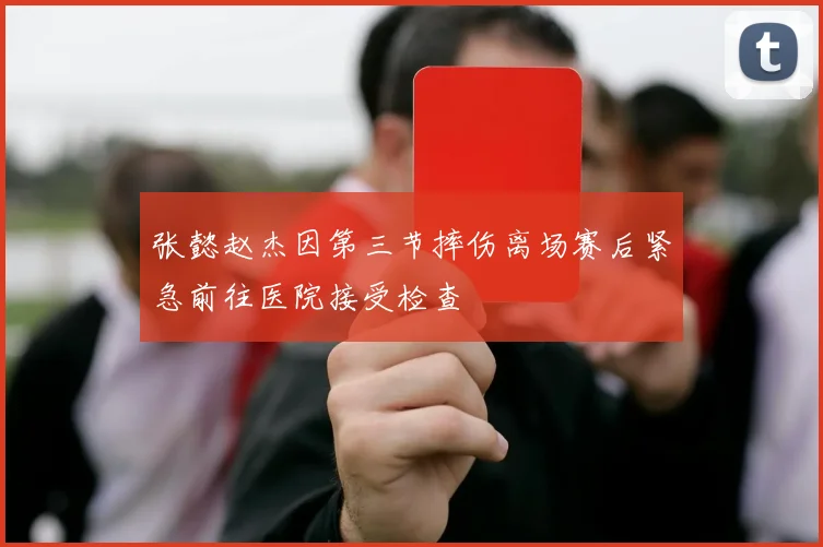 张懿赵杰因第三节摔伤离场赛后紧急前往医院接受检查