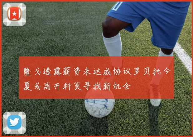 隆戈透露薪资未达成协议罗贝托今夏或离开科莫寻找新机会