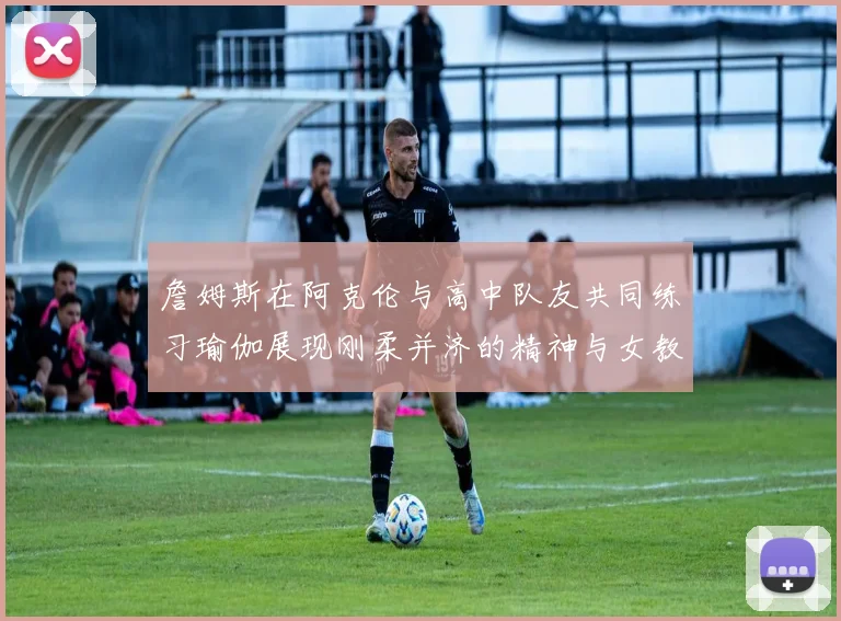 詹姆斯在阿克伦与高中队友共同练习瑜伽展现刚柔并济的精神与女教练合影留念