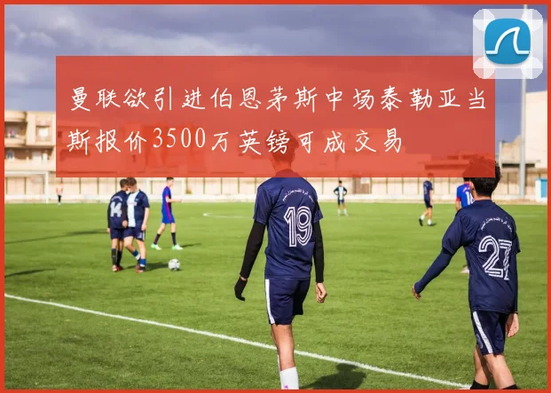 曼联欲引进伯恩茅斯中场泰勒亚当斯报价3500万英镑可成交易