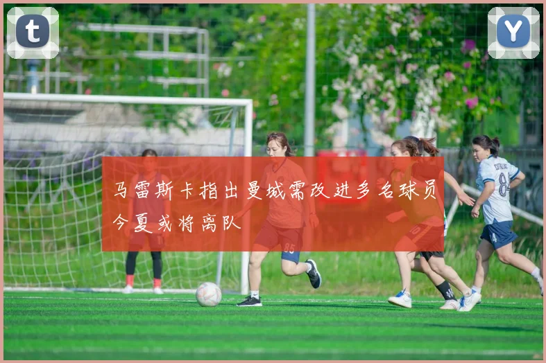 马雷斯卡指出曼城需改进多名球员今夏或将离队