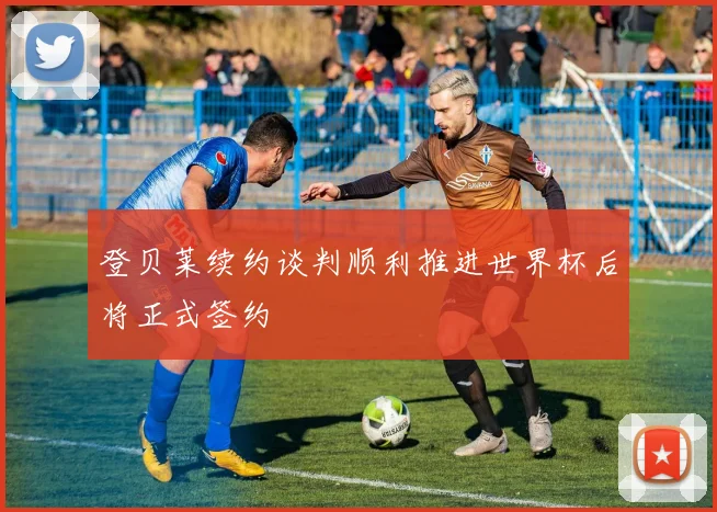 登贝莱续约谈判顺利推进世界杯后将正式签约