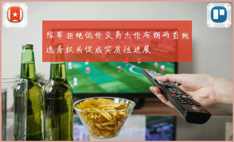 绿军拒绝低价交易杰伦布朗两首轮选秀权或促成实质性进展