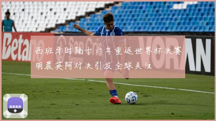 西班牙时隔十六年重返世界杯决赛明晨英阿对决引发全球关注