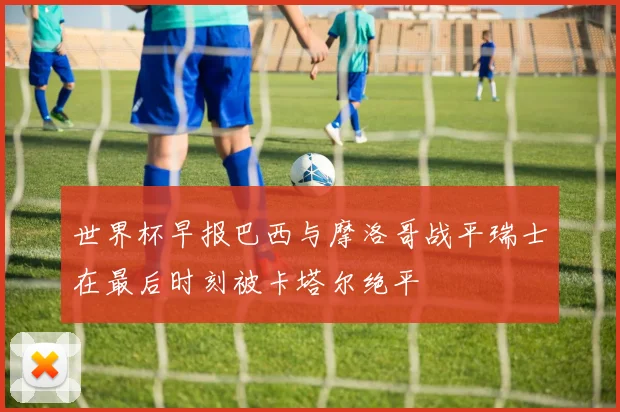世界杯早报巴西与摩洛哥战平瑞士在最后时刻被卡塔尔绝平
