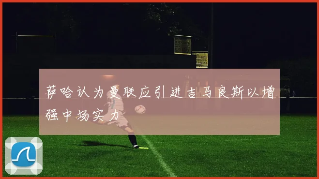 萨哈认为曼联应引进吉马良斯以增强中场实力