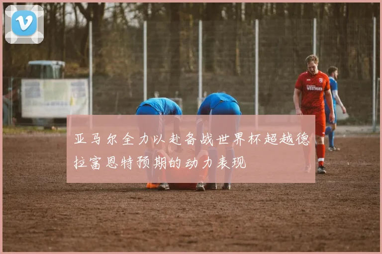 亚马尔全力以赴备战世界杯超越德拉富恩特预期的动力表现