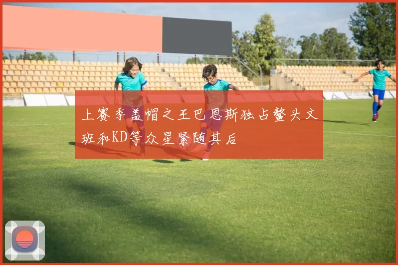 上赛季盖帽之王巴恩斯独占鳌头文班和KD等众星紧随其后